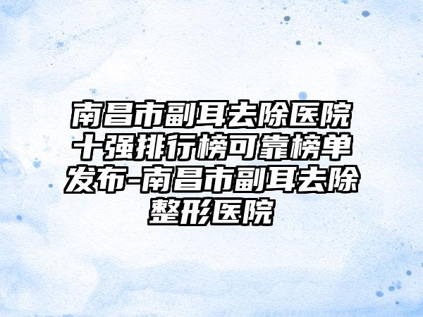 南昌市副耳去除医院十强排行榜可靠榜单发布-南昌市副耳去除整形医院