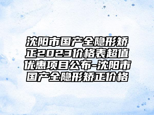 沈阳市国产全隐形矫正2023价格表超值优惠项目公布-沈阳市国产全隐形矫正价格