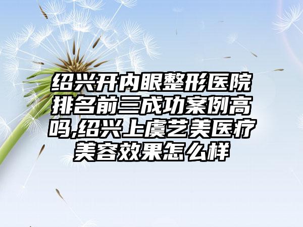 绍兴开内眼整形医院排名前三成功实例高吗,绍兴上虞艺美医疗美容成果怎么样