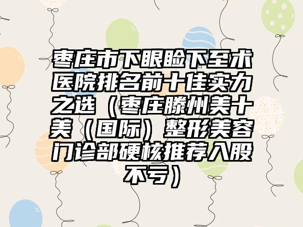 枣庄市下眼睑下至术医院排名前十佳实力之选（枣庄滕州美十美（国际）整形美容门诊部硬核推荐入股不亏）