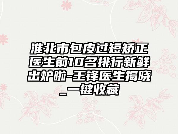 淮北市包皮过短矫正医生前10名排行新鲜出炉啦-王锋医生揭晓_一键收藏