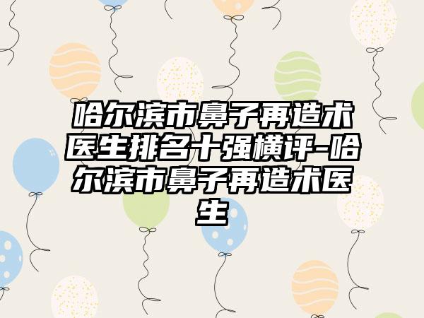 哈尔滨市鼻子再造术医生排名十强横评-哈尔滨市鼻子再造术医生