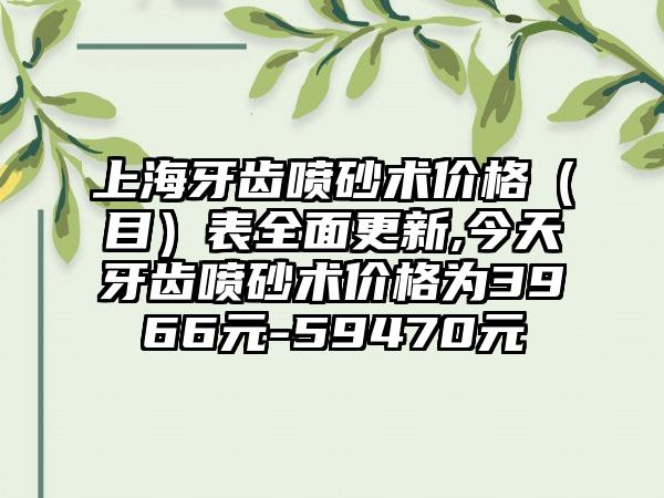 上海牙齿喷砂术价格（目）表多面更新,今天牙齿喷砂术价格为3966元-59470元