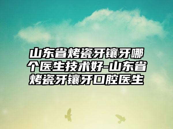 山东省烤瓷牙镶牙哪个医生技术好-山东省烤瓷牙镶牙口腔医生