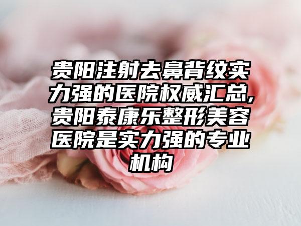 贵阳注射去鼻背纹实力强的医院权威汇总,贵阳泰康乐整形美容医院是实力强的正规机构