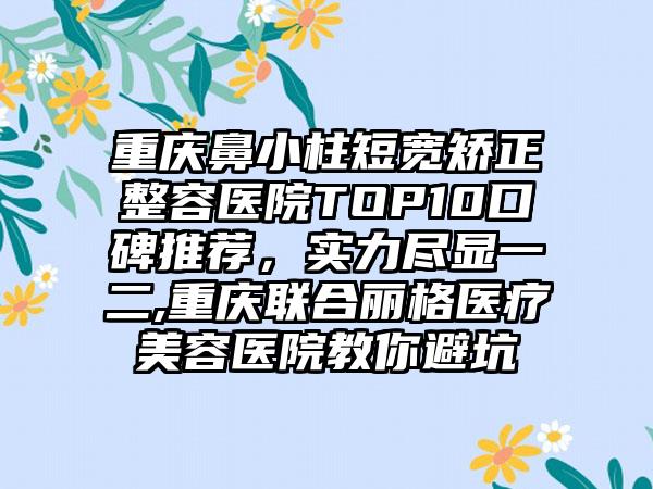 重庆鼻小柱短宽矫正整容医院TOP10口碑推荐，实力尽显一二,重庆联合丽格医疗美容医院教你避坑