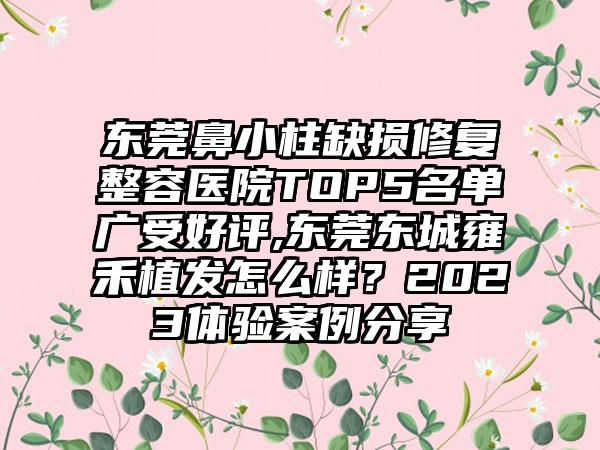 东莞鼻小柱缺损修复整容医院TOP5名单广受好评,东莞东城雍禾植发怎么样？2023体验实例分享