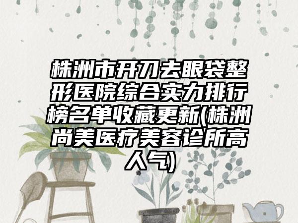 株洲市开刀去眼袋整形医院综合实力排行榜名单收藏更新(株洲尚美医疗美容诊所高人气)