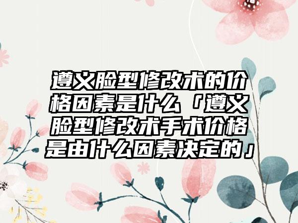 遵义脸型修改术的价格因素是什么「遵义脸型修改术手术价格是由什么因素决定的」