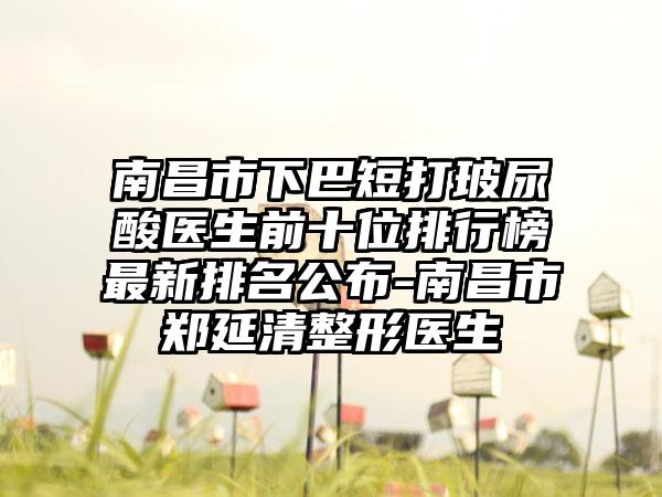 南昌市下巴短打玻尿酸医生前十位排行榜非常新排名公布-南昌市郑延清整形医生