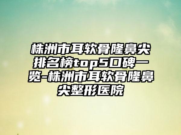 株洲市耳软骨隆鼻尖排名榜top5口碑一览-株洲市耳软骨隆鼻尖整形医院