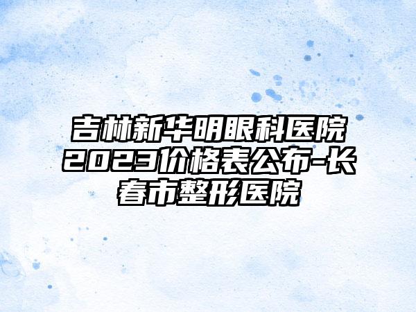 吉林新华明眼科医院2023价格表公布-长春市整形医院