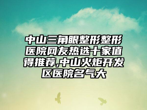 中山三角眼整形整形医院网友热选十家值得推荐,中山火炬开发区医院名气大