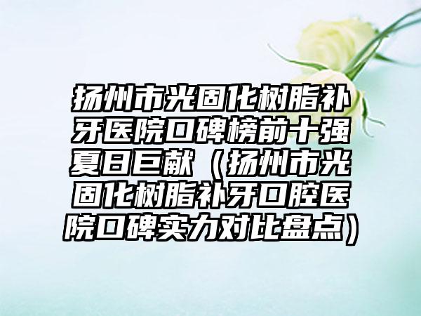 扬州市光固化树脂补牙医院口碑榜前十强夏日巨献（扬州市光固化树脂补牙口腔医院口碑实力对比盘点）