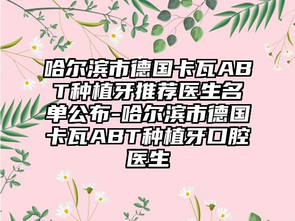 哈尔滨市德国卡瓦ABT种植牙推荐医生名单公布-哈尔滨市德国卡瓦ABT种植牙口腔医生