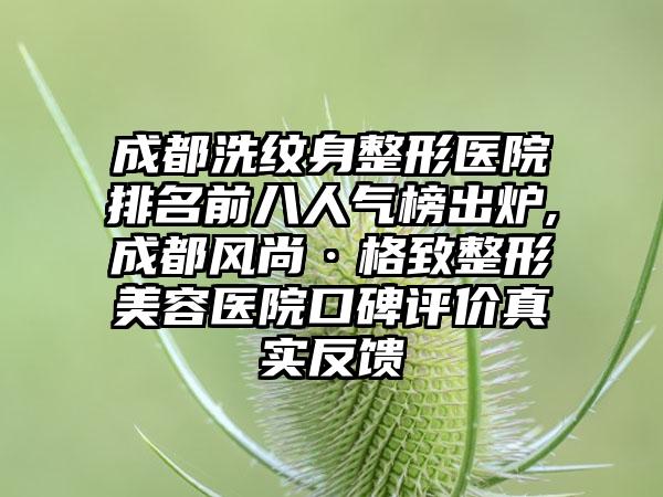 成都洗纹身整形医院排名前八人气榜出炉,成都风尚·格致整形美容医院口碑评价真实反馈