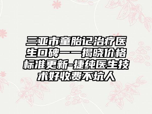 三亚市童胎记治疗医生口碑一一揭晓价格标准更新-捷纯医生技术好收费不坑人