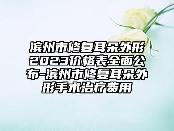 滨州市修复耳朵外形2023价格表多面公布-滨州市修复耳朵外形手术治疗费用