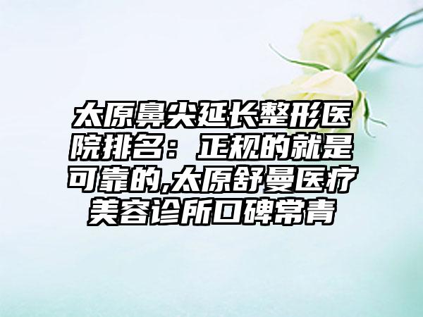 太原鼻尖延长整形医院排名：正规的就是可靠的,太原舒曼医疗美容诊所口碑常青