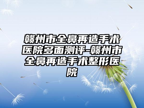 赣州市全鼻再造手术医院多面测评-赣州市全鼻再造手术整形医院