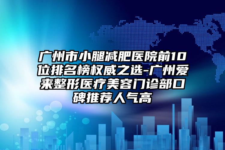 广州市小腿减肥医院前10位排名榜权威之选-广州爱来整形医疗美容门诊部口碑推荐人气高