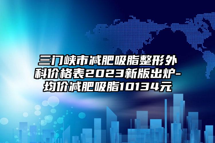 三门峡市减肥吸脂整形外科价格表2023新版出炉-均价减肥吸脂10134元