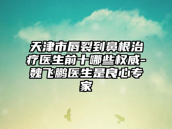 天津市唇裂到鼻有效治疗疗医生前十哪些权威-魏飞鹏医生是良心骨干医生