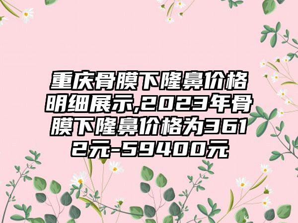 重庆骨膜下隆鼻价格明细展示,2023年骨膜下隆鼻价格为3612元-59400元