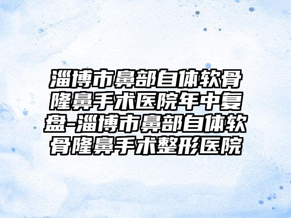 淄博市鼻部自体软骨隆鼻手术医院年中复盘-淄博市鼻部自体软骨隆鼻手术整形医院