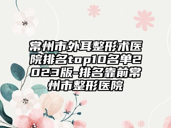 常州市外耳整形术医院排名top10名单2023版-排名靠前常州市整形医院