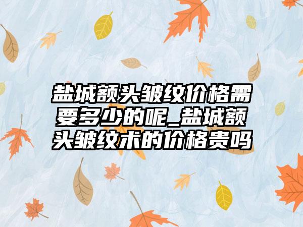 盐城额头皱纹价格需要多少的呢_盐城额头皱纹术的价格贵吗