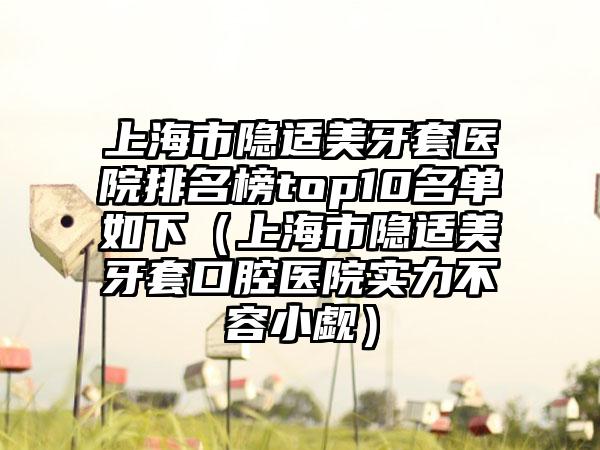 上海市隐适美牙套医院排名榜top10名单如下（上海市隐适美牙套口腔医院实力不容小觑）