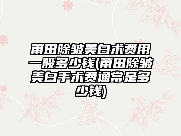 莆田除皱美白术费用一般多少钱(莆田除皱美白手术费通常是多少钱)