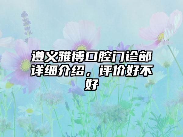 遵义雅博口腔门诊部详细介绍，评价好不好