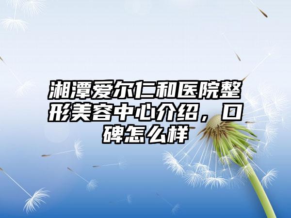 湘潭爱尔仁和医院整形美容中心介绍，口碑怎么样