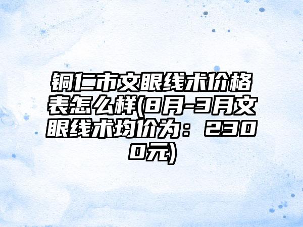 铜仁市文眼线术价格表怎么样(8月-3月文眼线术均价为：2300元)