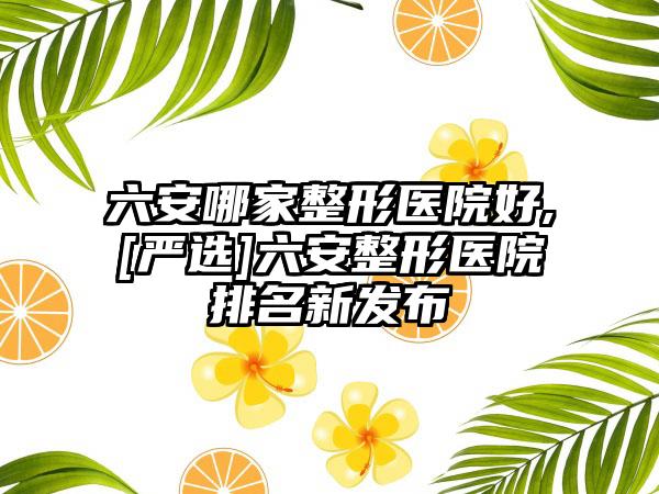 六安哪家整形医院好,[严选]六安整形医院排名新发布