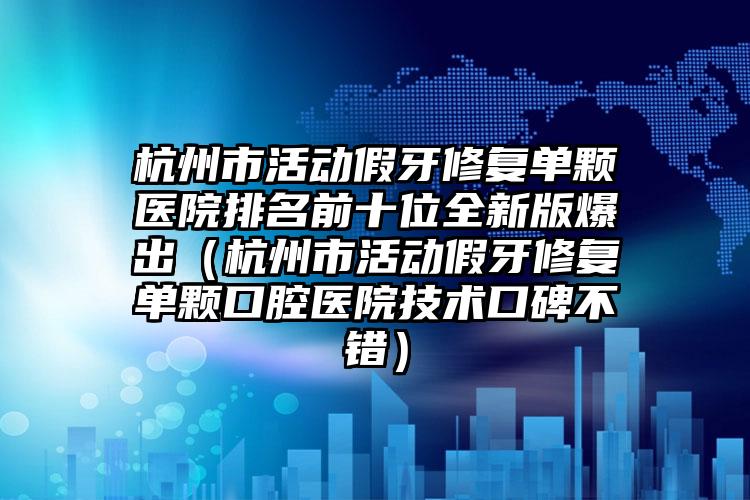 杭州市活动假牙修复单颗医院排名前十位全新版爆出（杭州市活动假牙修复单颗口腔医院技术口碑不错）