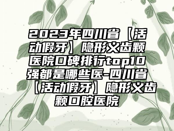 2023年四川省【活动假牙】隐形义齿颗医院口碑排行top10强都是哪些医-四川省【活动假牙】隐形义齿颗口腔医院