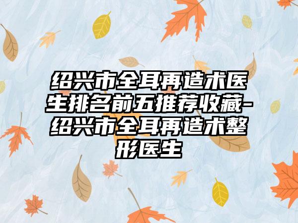 绍兴市全耳再造术医生排名前五推荐收藏-绍兴市全耳再造术整形医生