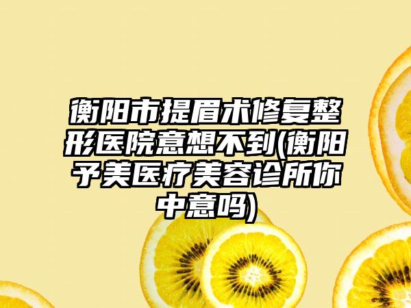 衡阳市提眉术修复整形医院意想不到(衡阳予美医疗美容诊所你中意吗)