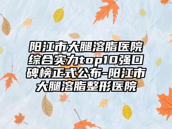 阳江市大腿溶脂医院综合实力top10强口碑榜正式公布-阳江市大腿溶脂整形医院