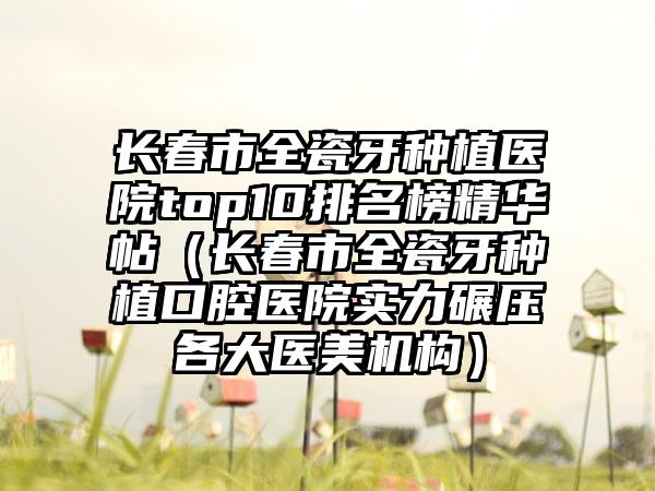 长春市全瓷牙种植医院top10排名榜精华帖（长春市全瓷牙种植口腔医院实力碾压各大医美机构）