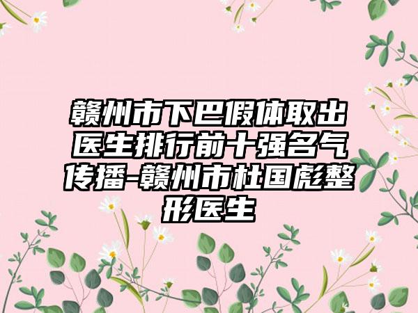 赣州市下巴假体取出医生排行前十强名气传播-赣州市杜国彪整形医生