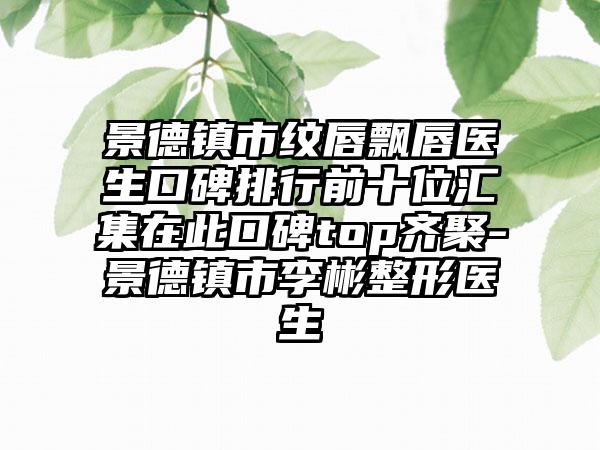 景德镇市纹唇飘唇医生口碑排行前十位汇集在此口碑top齐聚-景德镇市李彬整形医生