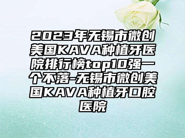 2023年无锡市微创美国KAVA种植牙医院排行榜top10强一个不落-无锡市微创美国KAVA种植牙口腔医院