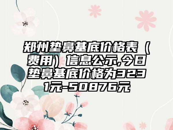 郑州垫鼻基底价格表（费用）信息公示,今日垫鼻基底价格为3231元-50876元