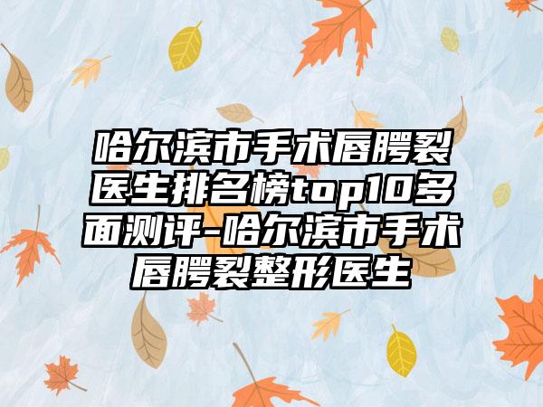 哈尔滨市手术唇腭裂医生排名榜top10多面测评-哈尔滨市手术唇腭裂整形医生