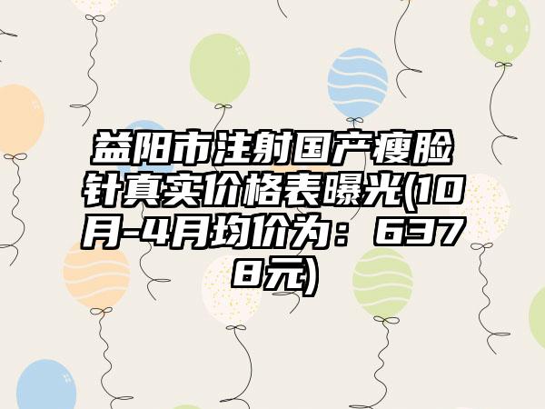 益阳市注射国产瘦脸针真实价格表曝光(10月-4月均价为：6378元)