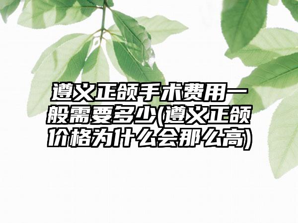 遵义正颌手术费用一般需要多少(遵义正颌价格为什么会那么高)